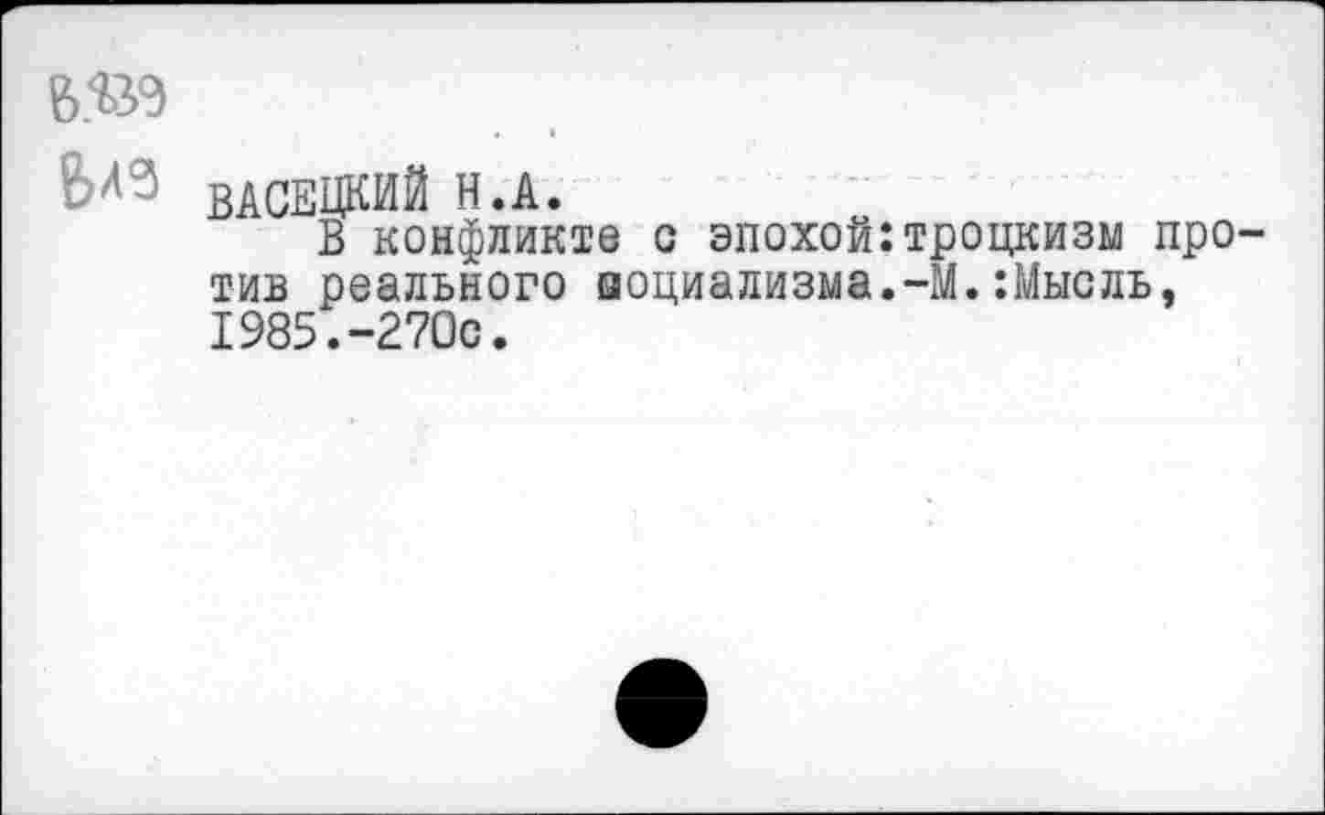 ﻿6.Ш
ЬЛЗ ВАСЕЦКИЙ Н.А.
В конфликте с эпохой:троцкизм против реального социализма.-М.:Мысль, 1985.-270с.